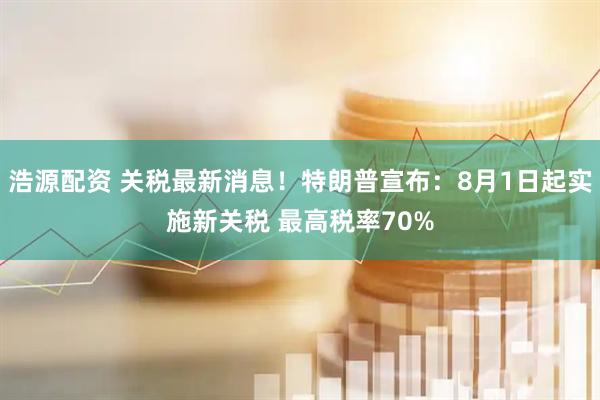浩源配资 关税最新消息！特朗普宣布：8月1日起实施新关税 最高税率70%