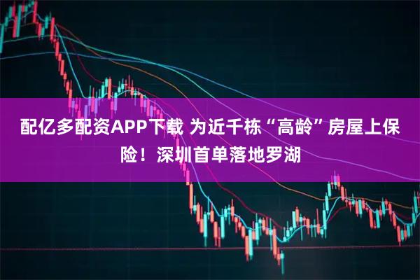 配亿多配资APP下载 为近千栋“高龄”房屋上保险！深圳首单落地罗湖