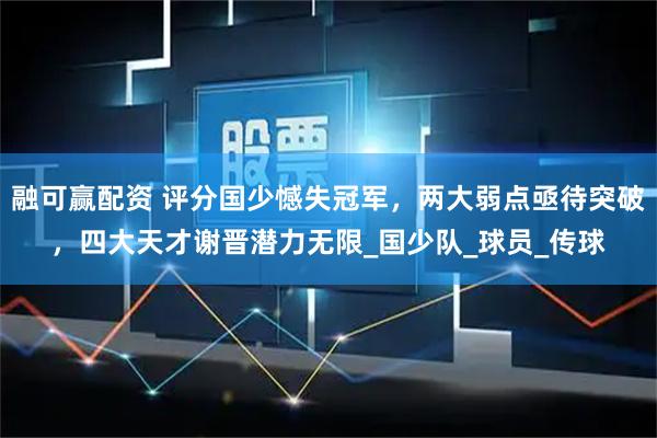 融可赢配资 评分国少憾失冠军，两大弱点亟待突破，四大天才谢晋潜力无限_国少队_球员_传球