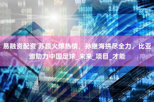 易融资配资 苏超火爆热情，孙继海拼尽全力，比亚迪助力中国足球_未来_项目_才能