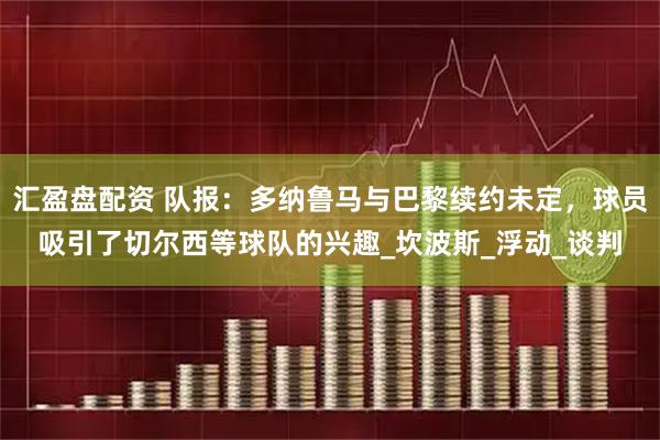 汇盈盘配资 队报：多纳鲁马与巴黎续约未定，球员吸引了切尔西等球队的兴趣_坎波斯_浮动_谈判