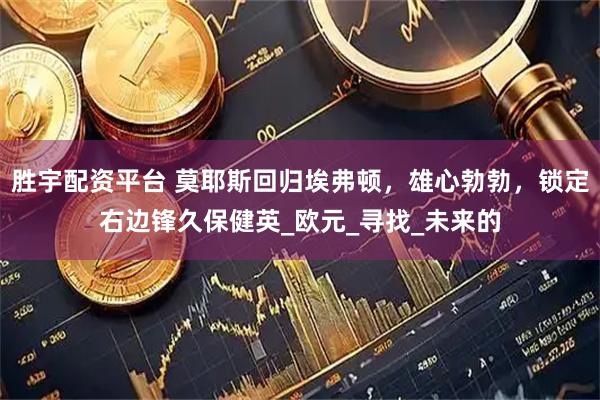 胜宇配资平台 莫耶斯回归埃弗顿，雄心勃勃，锁定右边锋久保健英_欧元_寻找_未来的
