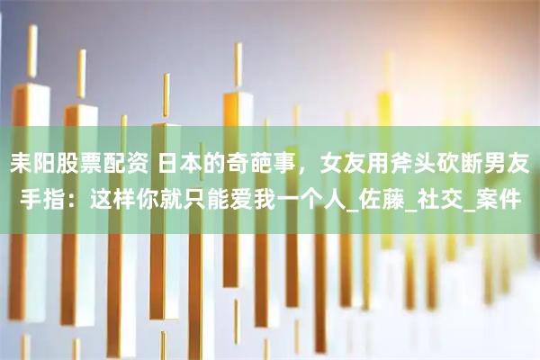 耒阳股票配资 日本的奇葩事，女友用斧头砍断男友手指：这样你就只能爱我一个人_佐藤_社交_案件