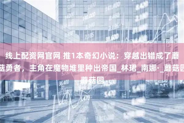 线上配资网官网 推1本奇幻小说：穿越出错成了蘑菇勇者，主角在魔物堆里种出帝国_林珺_南娜·_蘑菇园