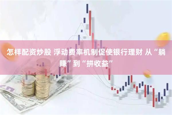 怎样配资炒股 浮动费率机制促使银行理财 从“躺赚”到“拼收益”