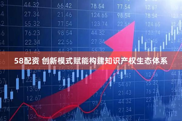 58配资 创新模式赋能构建知识产权生态体系