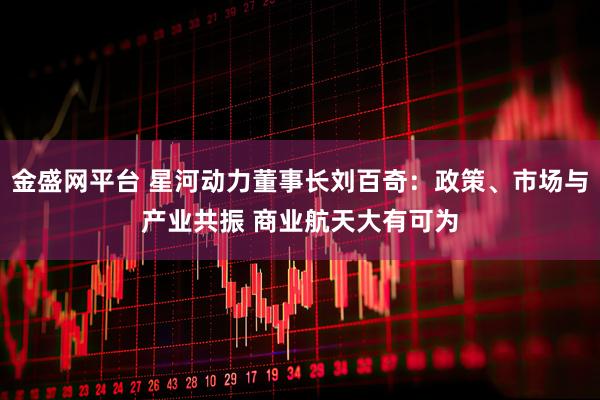 金盛网平台 星河动力董事长刘百奇：政策、市场与产业共振 商业航天大有可为