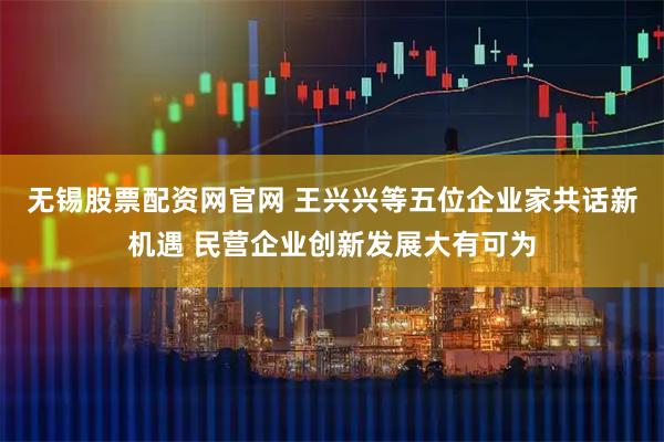 无锡股票配资网官网 王兴兴等五位企业家共话新机遇 民营企业创新发展大有可为