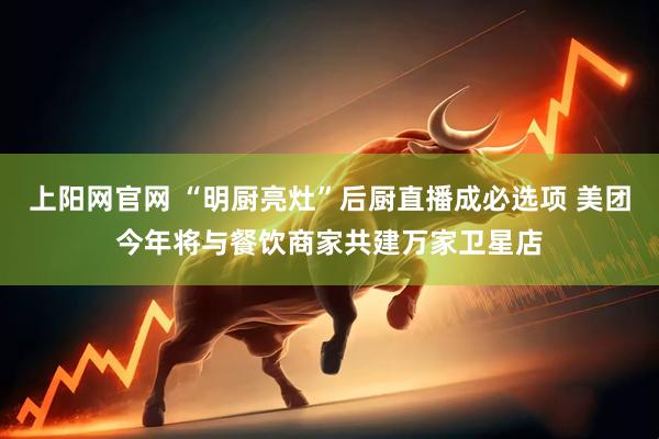 上阳网官网 “明厨亮灶”后厨直播成必选项 美团今年将与餐饮商家共建万家卫星店
