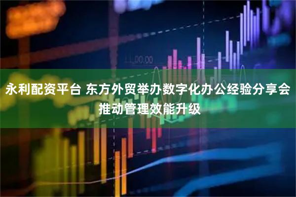永利配资平台 东方外贸举办数字化办公经验分享会 推动管理效能升级