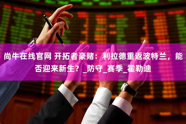 尚牛在线官网 开拓者豪赌：利拉德重返波特兰，能否迎来新生？_防守_赛季_霍勒迪