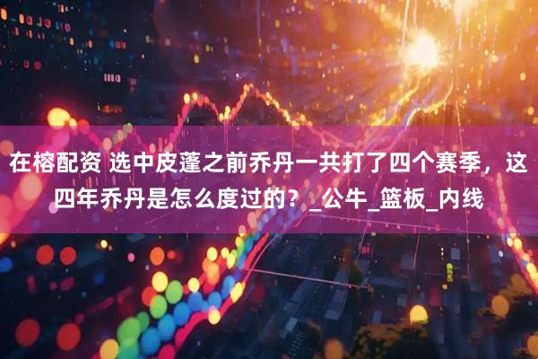 在榕配资 选中皮蓬之前乔丹一共打了四个赛季，这四年乔丹是怎么度过的？_公牛_篮板_内线