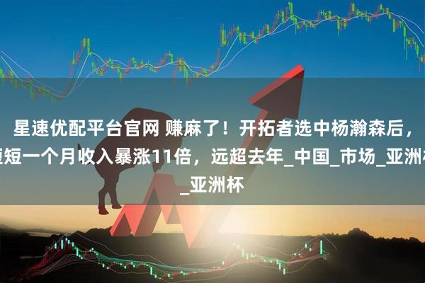 星速优配平台官网 赚麻了！开拓者选中杨瀚森后，短短一个月收入暴涨11倍，远超去年_中国_市场_亚洲杯
