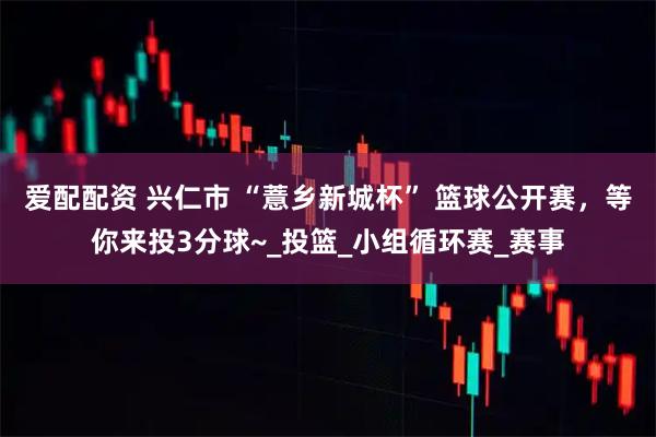 爱配配资 兴仁市 “薏乡新城杯” 篮球公开赛，等你来投3分球~_投篮_小组循环赛_赛事