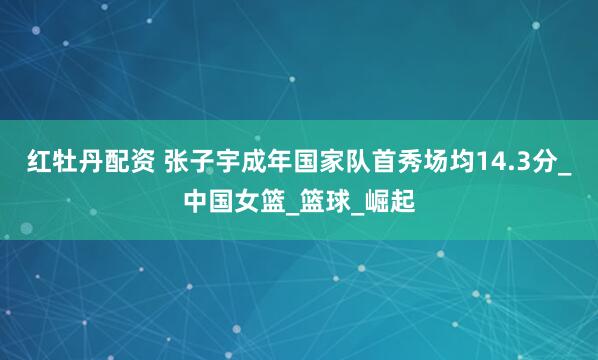红牡丹配资 张子宇成年国家队首秀场均14.3分_中国女篮_篮球_崛起
