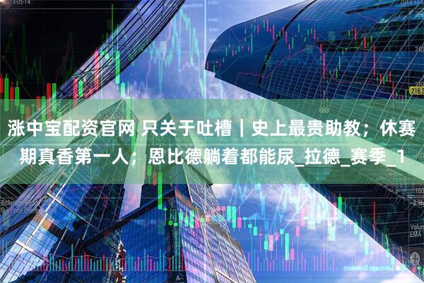 涨中宝配资官网 只关于吐槽｜史上最贵助教；休赛期真香第一人；恩比德躺着都能尿_拉德_赛季_1