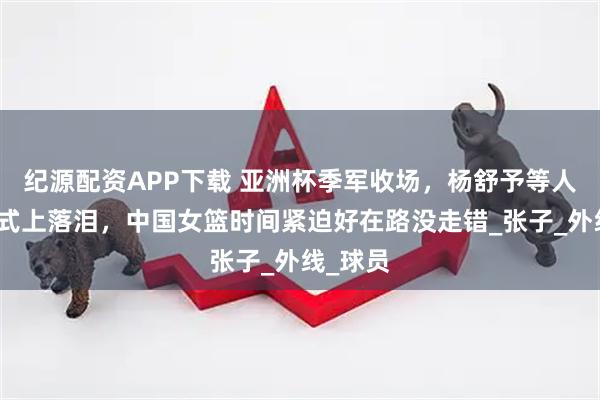 纪源配资APP下载 亚洲杯季军收场，杨舒予等人颁奖仪式上落泪，中国女篮时间紧迫好在路没走错_张子_外线_球员