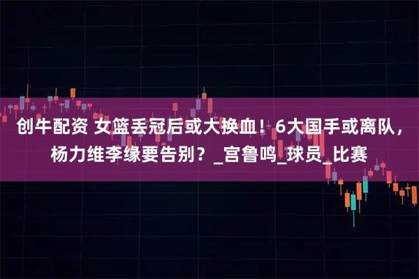 创牛配资 女篮丢冠后或大换血！6大国手或离队，杨力维李缘要告别？_宫鲁鸣_球员_比赛