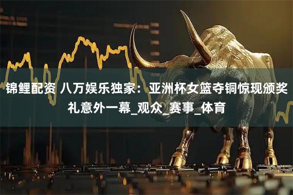 锦鲤配资 八万娱乐独家：亚洲杯女篮夺铜惊现颁奖礼意外一幕_观众_赛事_体育