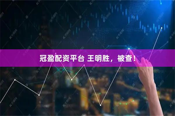 冠盈配资平台 王明胜，被查！