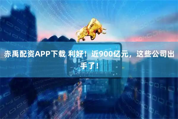 赤禹配资APP下载 利好！近900亿元，这些公司出手了！