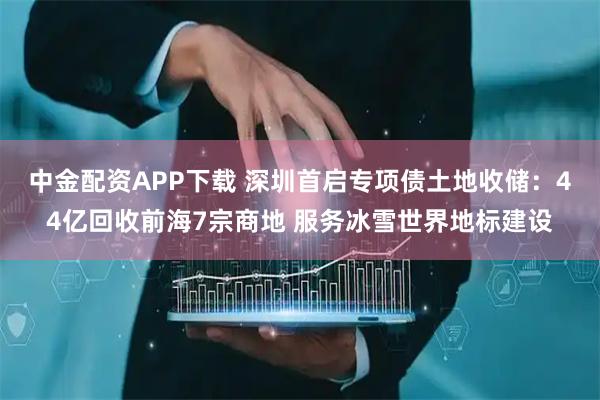 中金配资APP下载 深圳首启专项债土地收储：44亿回收前海7宗商地 服务冰雪世界地标建设