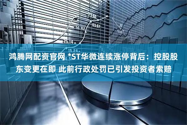 鸿腾网配资官网 *ST华微连续涨停背后：控股股东变更在即 此前行政处罚已引发投资者索赔