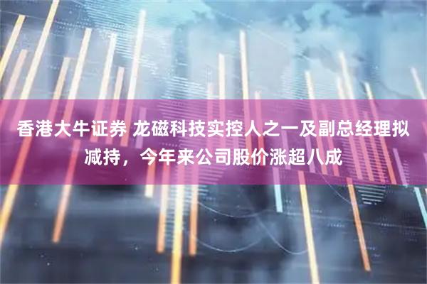 香港大牛证券 龙磁科技实控人之一及副总经理拟减持，今年来公司股价涨超八成