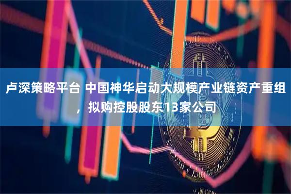 卢深策略平台 中国神华启动大规模产业链资产重组，拟购控股股东13家公司