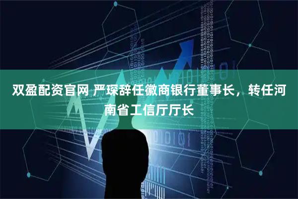 双盈配资官网 严琛辞任徽商银行董事长，转任河南省工信厅厅长