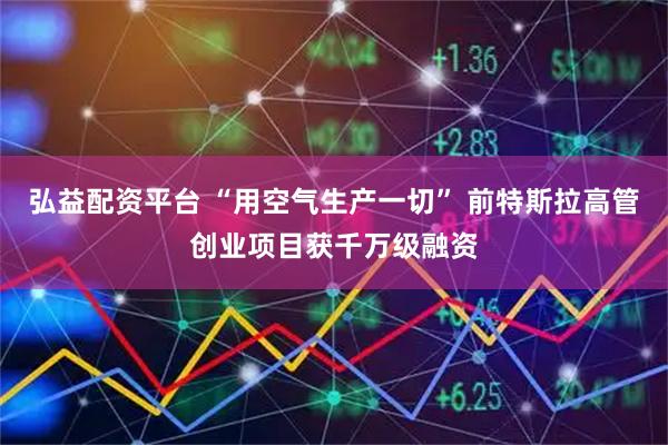 弘益配资平台 “用空气生产一切” 前特斯拉高管创业项目获千万级融资