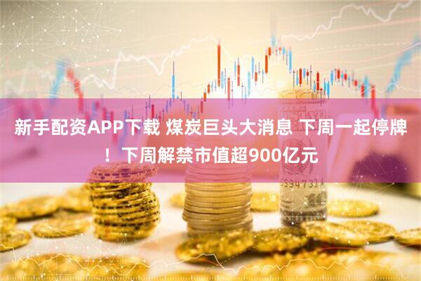 新手配资APP下载 煤炭巨头大消息 下周一起停牌！下周解禁市值超900亿元