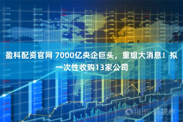 盈科配资官网 7000亿央企巨头，重组大消息！拟一次性收购13家公司