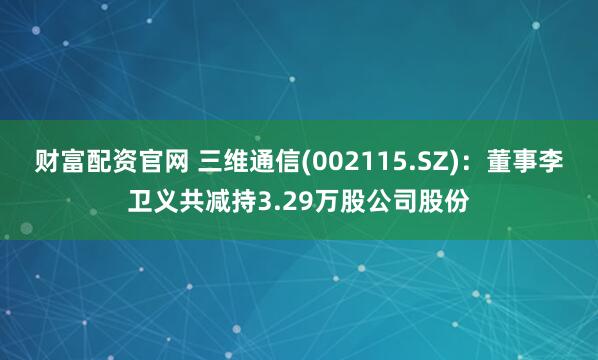 财富配资官网 三维通信(002115.SZ)：董事李卫义共减持3.29万股公司股份