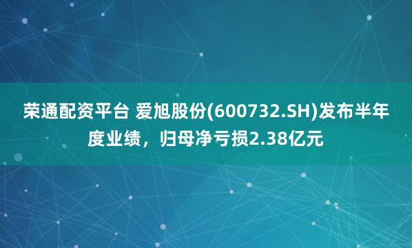 荣通配资平台 爱旭股份(600732.SH)发布半年度业绩，归母净亏损2.38亿元