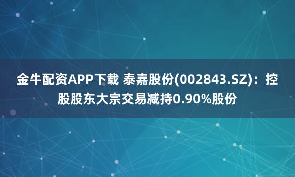 金牛配资APP下载 泰嘉股份(002843.SZ)：控股股东大宗交易减持0.90%股份