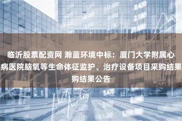 临沂股票配资网 瀚蓝环境中标：厦门大学附属心血管病医院脑氧等生命体征监护、治疗设备项目采购结果公告