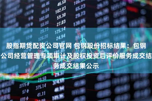 股指期货配资公司官网 包钢股份招标结果：包钢股份子公司经营管理专项审计及股权投资后评价服务成交结果公示