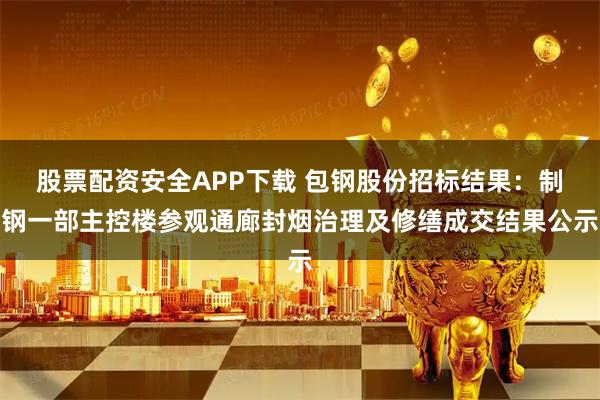 股票配资安全APP下载 包钢股份招标结果：制钢一部主控楼参观通廊封烟治理及修缮成交结果公示