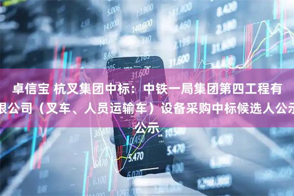 卓信宝 杭叉集团中标：中铁一局集团第四工程有限公司（叉车、人员运输车）设备采购中标候选人公示