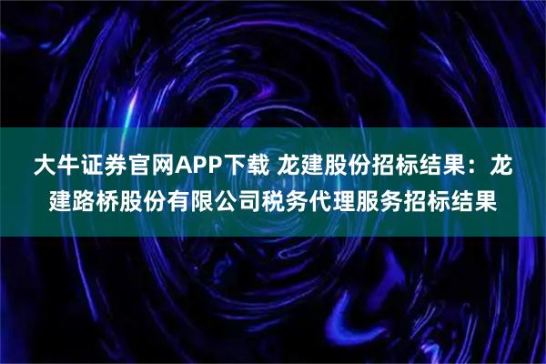大牛证券官网APP下载 龙建股份招标结果：龙建路桥股份有限公司税务代理服务招标结果
