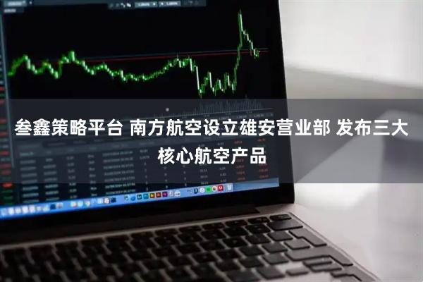 叁鑫策略平台 南方航空设立雄安营业部 发布三大核心航空产品