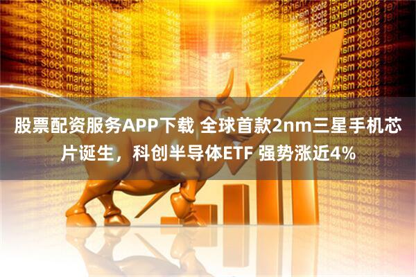 股票配资服务APP下载 全球首款2nm三星手机芯片诞生，科创半导体ETF 强势涨近4%